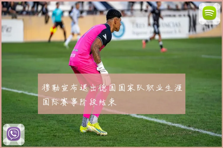 穆勒宣布退出德国国家队职业生涯国际赛事阶段结束