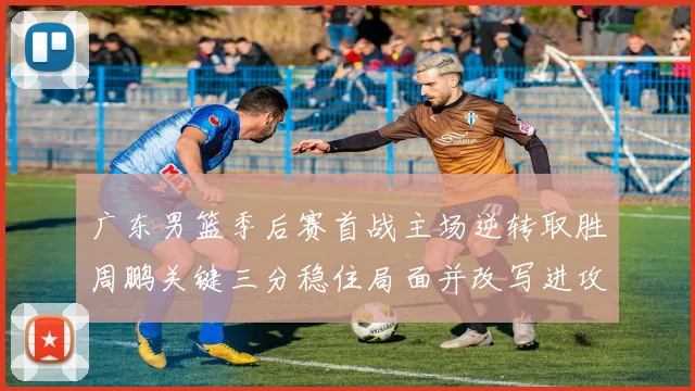 广东男篮季后赛首战主场逆转取胜周鹏关键三分稳住局面并改写进攻端表现