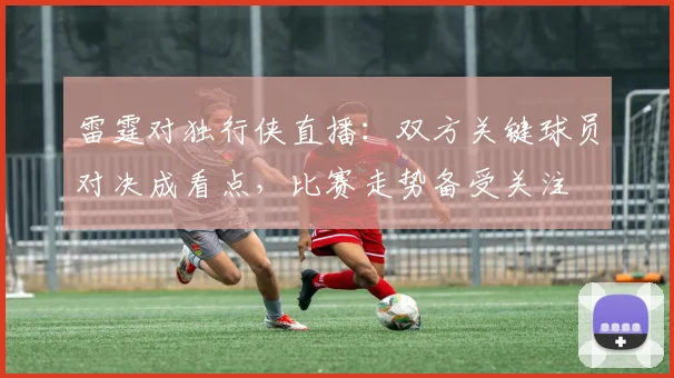 雷霆对独行侠直播：双方关键球员对决成看点，比赛走势备受关注