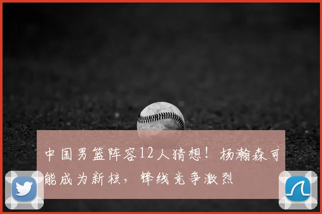 中国男篮阵容12人猜想!杨瀚森可能成为新核,锋线竞争激烈