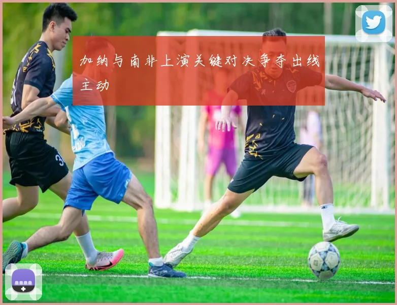 加纳与南非上演关键对决争夺出线主动
