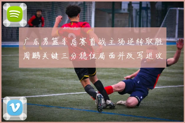 广东男篮季后赛首战主场逆转取胜周鹏关键三分稳住局面并改写进攻端表现