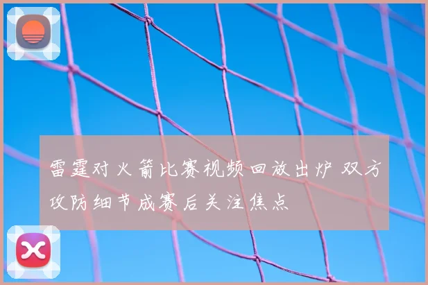 雷霆对火箭比赛视频回放出炉 双方攻防细节成赛后关注焦点