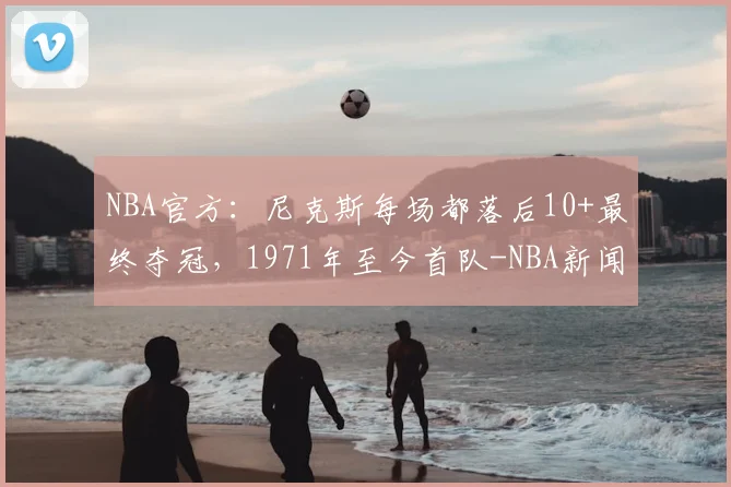 NBA官方：尼克斯每场都落后10+最终夺冠，1971年至今首队-NBA新闻