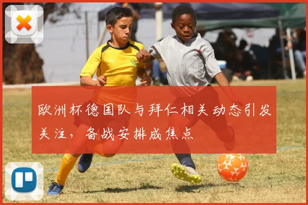 欧洲杯德国队与拜仁相关动态引发关注，备战安排成焦点