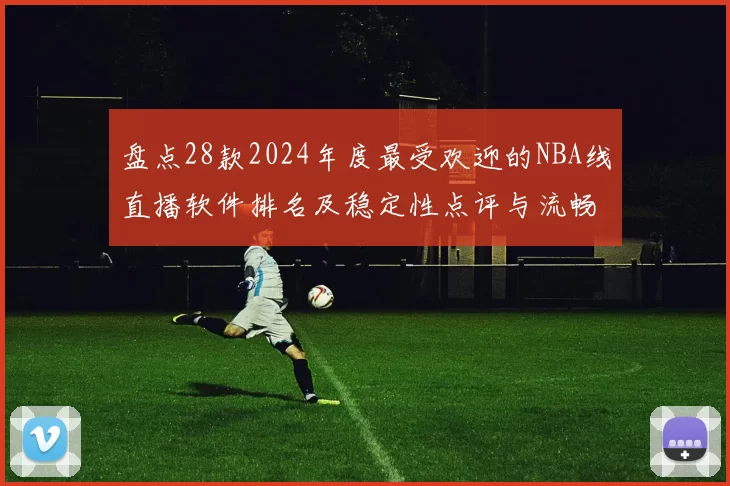 盘点28款2024年度最受欢迎的NBA线直播软件排名及稳定性点评与流畅度对照推荐