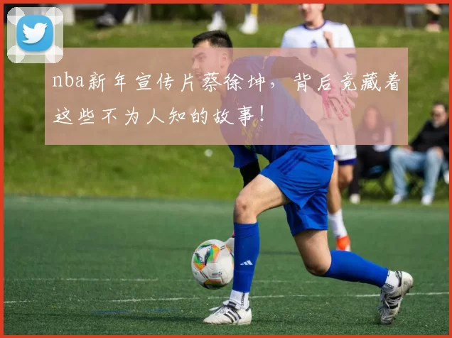 nba新年宣传片蔡徐坤，背后竟藏着这些不为人知的故事！