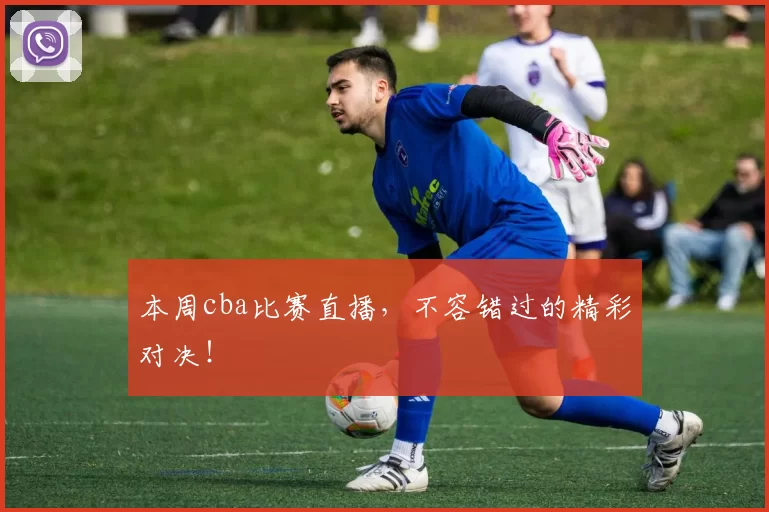 本周cba比赛直播，不容错过的精彩对决！