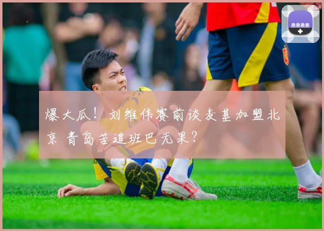 爆大瓜！刘维伟赛前谈麦基加盟北京 青岛苦追班巴无果？