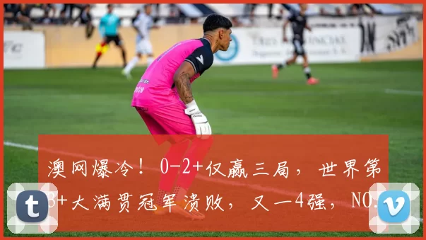 澳网爆冷！0-2+仅赢三局，世界第3+大满贯冠军溃败，又一4强，NO.12创历史