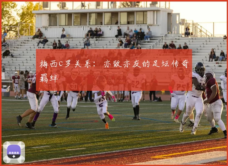 梅西c罗关系：亦敌亦友的足坛传奇羁绊