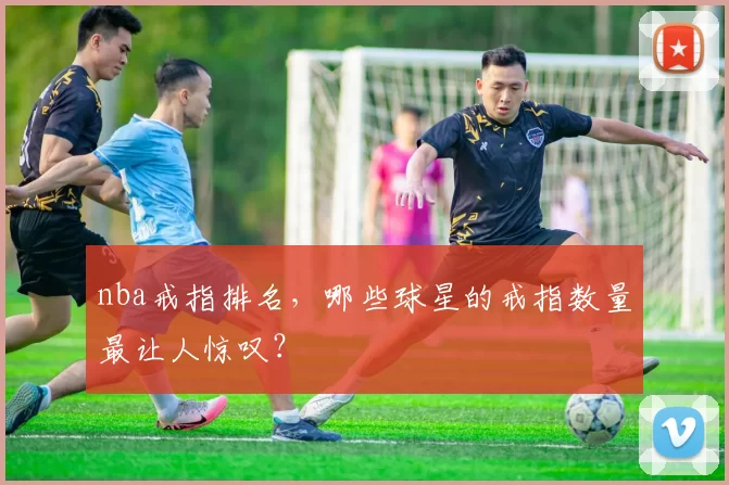 nba戒指排名，哪些球星的戒指数量最让人惊叹？