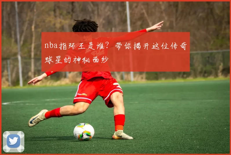 nba指环王是谁？带你揭开这位传奇球星的神秘面纱